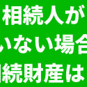相続人がいない場合の相続財産